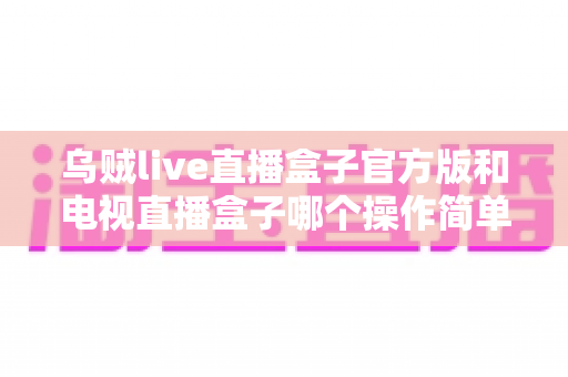 乌贼live直播盒子官方版和电视直播盒子哪个操作简单？新手一看就懂的对比指南