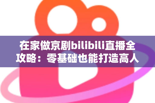 在家做京剧bilibili直播全攻略:零基础也能打造高人气国粹直播间 在家做京剧bilibili直播全攻略:零基础也能打造高人气国粹直播间