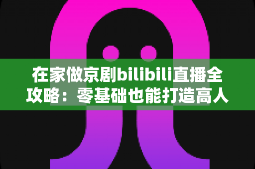 在家做京剧bilibili直播全攻略:零基础也能打造高人气国粹直播间 在家做京剧bilibili直播全攻略:零基础也能打造高人气国粹直播间