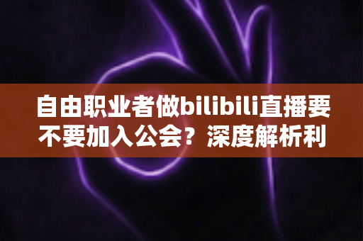 自由职业者做bilibili直播要不要加入公会？深度解析利弊、风险与最优决策指南