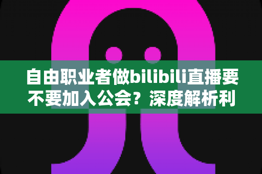 自由职业者做bilibili直播要不要加入公会？深度解析利弊、风险与最优决策指南
