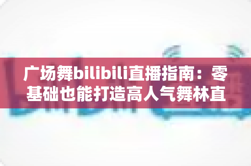 广场舞bilibili直播指南:零基础也能打造高人气舞林直播间 广场舞bilibili直播指南:零基础也能打造高人气舞林直播间