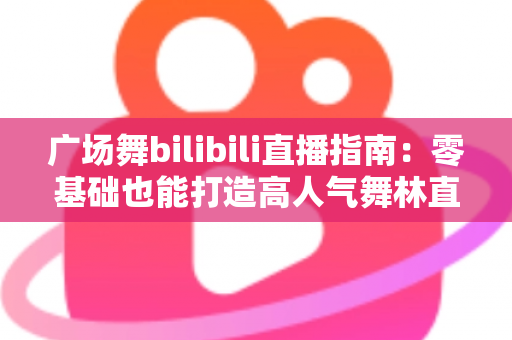 广场舞bilibili直播指南:零基础也能打造高人气舞林直播间 广场舞bilibili直播指南:零基础也能打造高人气舞林直播间
