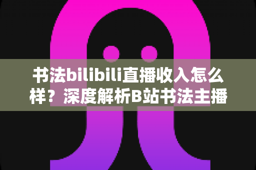 书法bilibili直播收入怎么样?深度解析B站书法主播的真实收益与多元变现之道 书法bilibili直播收入怎么样?深度解析B站书法主播的真实收益与多元变现之道
