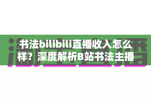 书法bilibili直播收入怎么样?深度解析B站书法主播的真实收益与多元变现之道 书法bilibili直播收入怎么样?深度解析B站书法主播的真实收益与多元变现之道