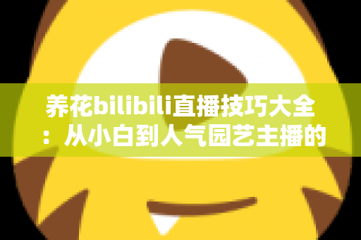 养花bilibili直播技巧大全:从小白到人气园艺主播的实战指南 养花bilibili直播技巧大全:从小白到人气园艺主播的实战指南