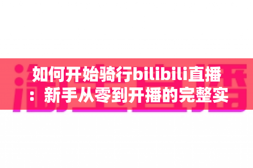 如何开始骑行bilibili直播：新手从零到开播的完整实战指南