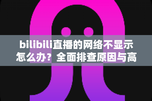 bilibili直播的网络不显示怎么办?全面排查原因与高效解决方法指南 bilibili直播的网络不显示怎么办?全面排查原因与高效解决方法指南