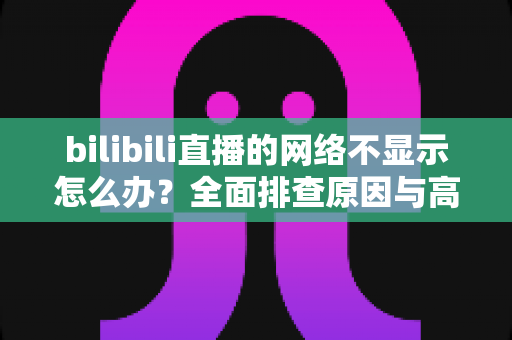 bilibili直播的网络不显示怎么办?全面排查原因与高效解决方法指南 bilibili直播的网络不显示怎么办?全面排查原因与高效解决方法指南