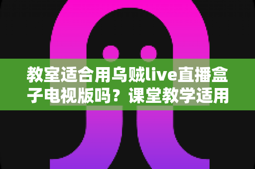 教室适合用乌贼live直播盒子电视版吗?课堂教学适用性全面解析与使用指南 教室适合用乌贼live直播盒子电视版吗?课堂教学适用性全面解析与使用指南