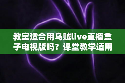 教室适合用乌贼live直播盒子电视版吗？课堂教学适用性全面解析与使用指南