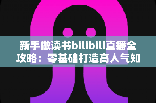 新手做读书bilibili直播全攻略:零基础打造高人气知识型直播间的实战指南 新手做读书bilibili直播全攻略:零基础打造高人气知识型直播间的实战指南