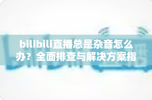 bilibili直播总是杂音怎么办?全面排查与解决方案指南 bilibili直播总是杂音怎么办?全面排查与解决方案指南