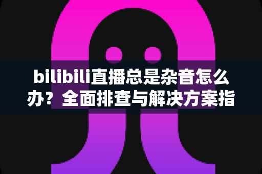 bilibili直播总是杂音怎么办?全面排查与解决方案指南 bilibili直播总是杂音怎么办?全面排查与解决方案指南