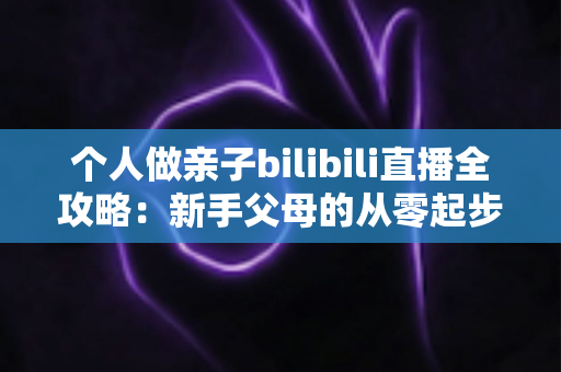 个人做亲子bilibili直播全攻略：新手父母的从零起步、内容运营与变现实战指南