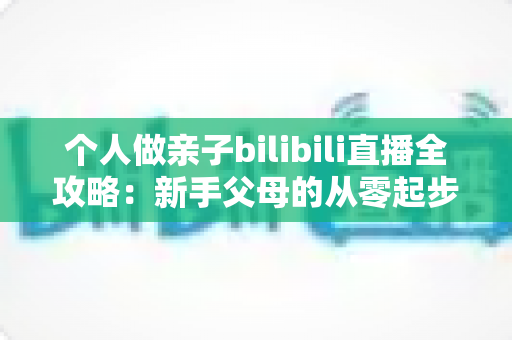 个人做亲子bilibili直播全攻略：新手父母的从零起步、内容运营与变现实战指南