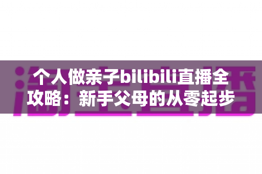 个人做亲子bilibili直播全攻略：新手父母的从零起步、内容运营与变现实战指南