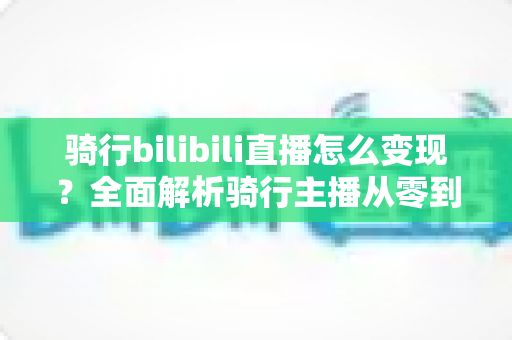 骑行bilibili直播怎么变现？全面解析骑行主播从零到盈利的多元化赚钱路径与实战策略