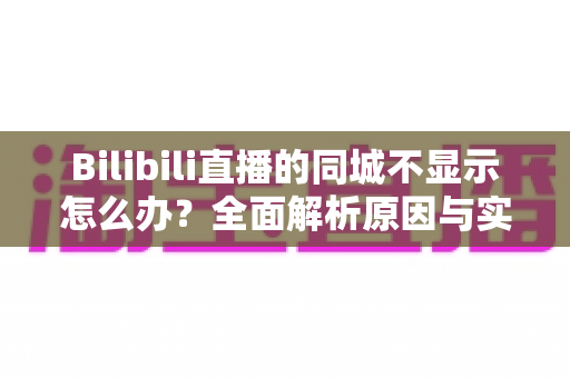 Bilibili直播的同城不显示怎么办？全面解析原因与实用解决方法指南
