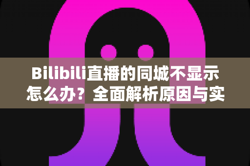 Bilibili直播的同城不显示怎么办？全面解析原因与实用解决方法指南