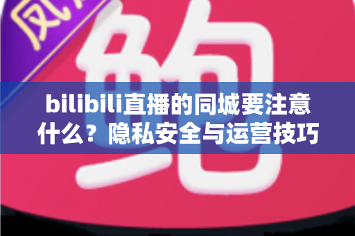 bilibili直播的同城要注意什么?隐私安全与运营技巧全解析 bilibili直播的同城要注意什么?隐私安全与运营技巧全解析