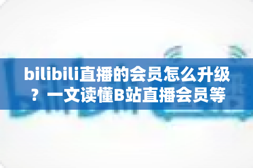 bilibili直播的会员怎么升级?一文读懂B站直播会员等级提升的完整攻略与实用技巧 bilibili直播的会员怎么升级?一文读懂B站直播会员等级提升的完整攻略与实用技巧
