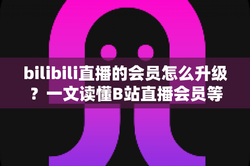 bilibili直播的会员怎么升级?一文读懂B站直播会员等级提升的完整攻略与实用技巧 bilibili直播的会员怎么升级?一文读懂B站直播会员等级提升的完整攻略与实用技巧