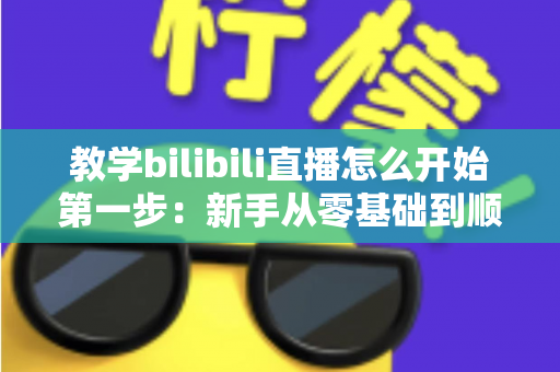 教学bilibili直播怎么开始第一步:新手从零基础到顺利开播的完整实操指南 教学bilibili直播怎么开始第一步:新手从零基础到顺利开播的完整实操指南