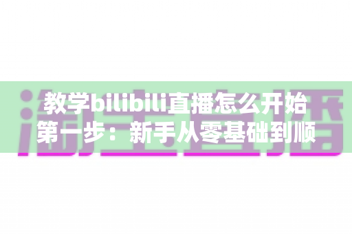 教学bilibili直播怎么开始第一步:新手从零基础到顺利开播的完整实操指南 教学bilibili直播怎么开始第一步:新手从零基础到顺利开播的完整实操指南