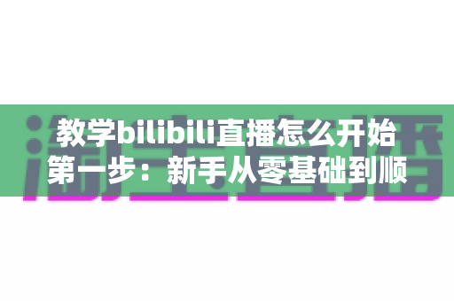 教学bilibili直播怎么开始第一步:新手从零基础到顺利开播的完整实操指南 教学bilibili直播怎么开始第一步:新手从零基础到顺利开播的完整实操指南