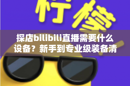 探店bilibili直播需要什么设备?新手到专业级装备清单与选购全攻略 探店bilibili直播需要什么设备?新手到专业级装备清单与选购全攻略