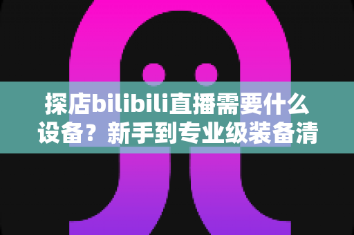 探店bilibili直播需要什么设备?新手到专业级装备清单与选购全攻略 探店bilibili直播需要什么设备?新手到专业级装备清单与选购全攻略