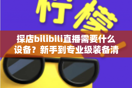 探店bilibili直播需要什么设备？新手到专业级装备清单与选购全攻略