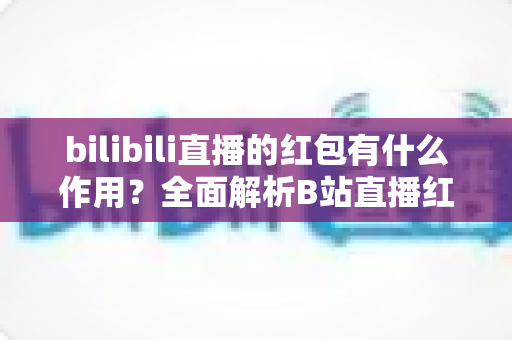 bilibili直播的红包有什么作用？全面解析B站直播红包的功能价值与实用玩法