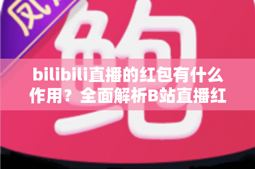 bilibili直播的红包有什么作用？全面解析B站直播红包的功能价值与实用玩法