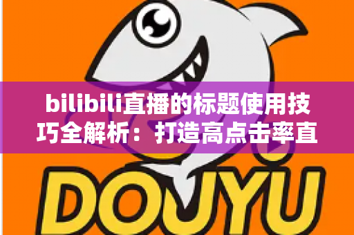 bilibili直播的标题使用技巧全解析：打造高点击率直播间的核心秘诀
