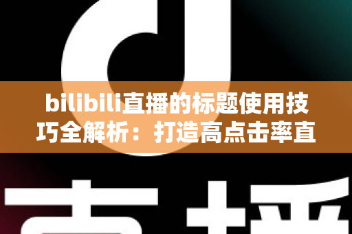 bilibili直播的标题使用技巧全解析：打造高点击率直播间的核心秘诀