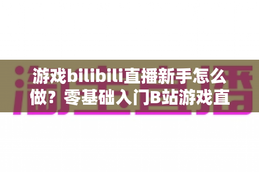 游戏bilibili直播新手怎么做？零基础入门B站游戏直播的完整指南与实战技巧