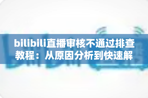 bilibili直播审核不通过排查教程：从原因分析到快速解决的完整指南