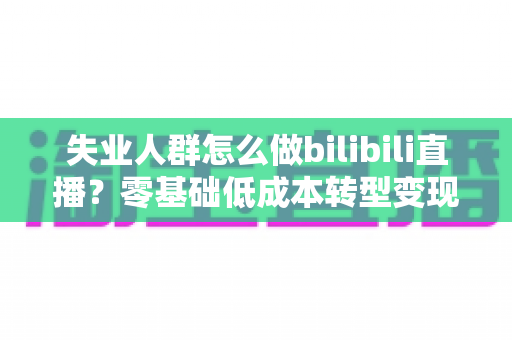 失业人群怎么做bilibili直播？零基础低成本转型变现全攻略