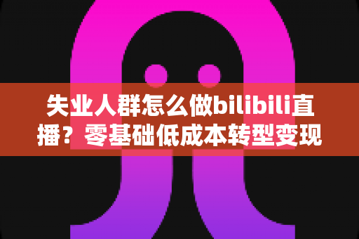 失业人群怎么做bilibili直播？零基础低成本转型变现全攻略