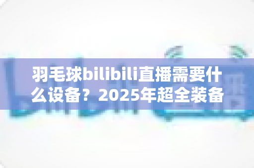 羽毛球bilibili直播需要什么设备?2025年超全装备清单与预算方案一次讲清 羽毛球bilibili直播需要什么设备?2025年超全装备清单与预算方案一次讲清