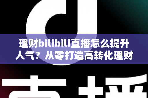 理财bilibili直播怎么提升人气？从零打造高转化理财直播间的实战全攻略