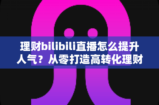 理财bilibili直播怎么提升人气？从零打造高转化理财直播间的实战全攻略