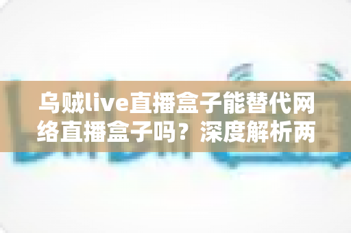 乌贼live直播盒子能替代网络直播盒子吗?深度解析两者差异与实用选购指南 乌贼live直播盒子能替代网络直播盒子吗?深度解析两者差异与实用选购指南