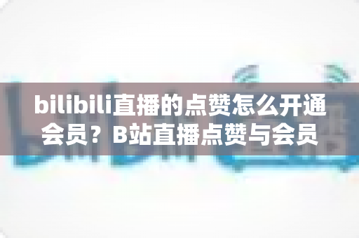bilibili直播的点赞怎么开通会员？B站直播点赞与会员开通全流程详解指南
