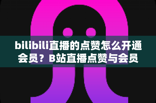 bilibili直播的点赞怎么开通会员？B站直播点赞与会员开通全流程详解指南