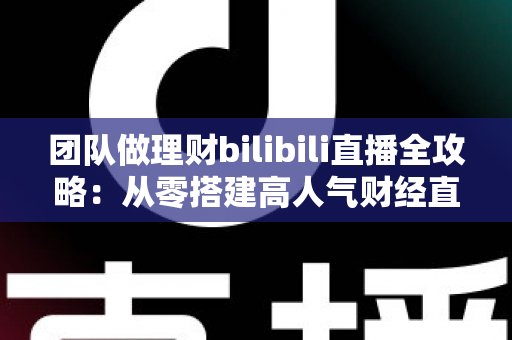 团队做理财bilibili直播全攻略:从零搭建高人气财经直播间的实战指南 团队做理财bilibili直播全攻略:从零搭建高人气财经直播间的实战指南