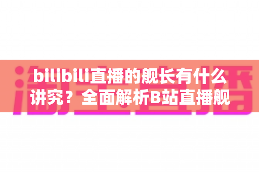 bilibili直播的舰长有什么讲究?全面解析B站直播舰长制度的奥秘与实用指南 bilibili直播的舰长有什么讲究?全面解析B站直播舰长制度的奥秘与实用指南