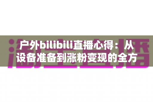 户外bilibili直播心得：从设备准备到涨粉变现的全方位实战指南
